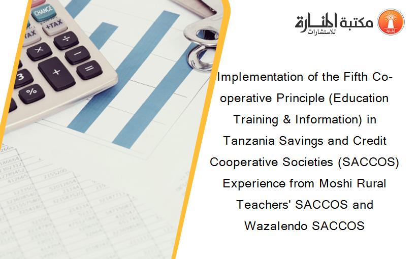 Implementation of the Fifth Co-operative Principle (Education Training & Information) in Tanzania Savings and Credit Cooperative Societies (SACCOS) Experience from Moshi Rural Teachers' SACCOS and Wazalendo SACCOS