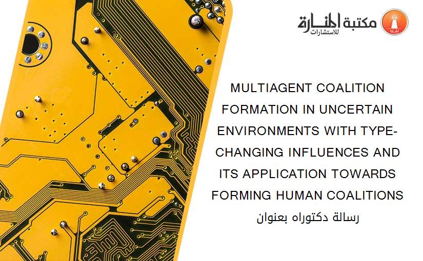 MULTIAGENT COALITION FORMATION IN UNCERTAIN ENVIRONMENTS WITH TYPE-CHANGING INFLUENCES AND ITS APPLICATION TOWARDS FORMING HUMAN COALITIONS رسالة دكتوراه بعنوان