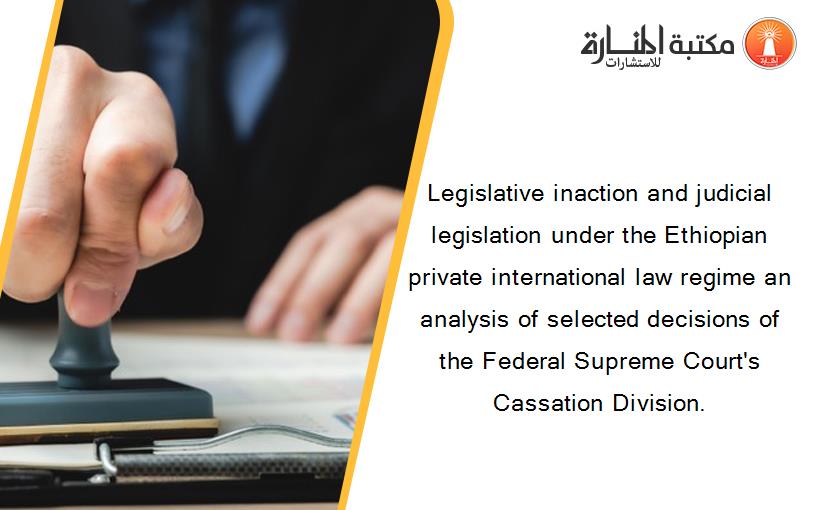 Legislative inaction and judicial legislation under the Ethiopian private international law regime an analysis of selected decisions of the Federal Supreme Court's Cassation Division.