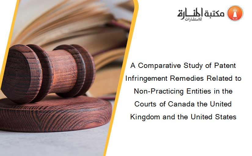 A Comparative Study of Patent Infringement Remedies Related to Non-Practicing Entities in the Courts of Canada the United Kingdom and the United States