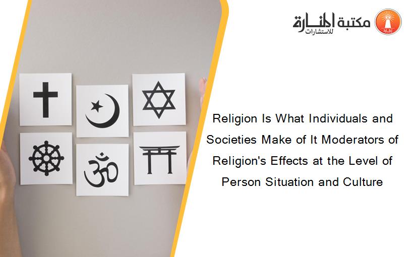 Religion Is What Individuals and Societies Make of It Moderators of Religion's Effects at the Level of Person Situation and Culture