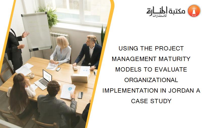 USING THE PROJECT MANAGEMENT MATURITY MODELS TO EVALUATE ORGANIZATIONAL IMPLEMENTATION IN JORDAN A CASE STUDY