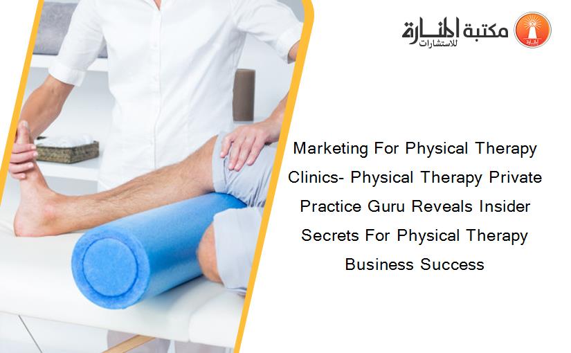 Marketing For Physical Therapy Clinics- Physical Therapy Private Practice Guru Reveals Insider Secrets For Physical Therapy Business Success