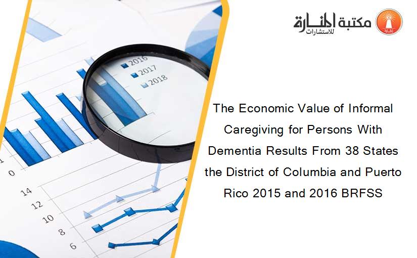 The Economic Value of Informal Caregiving for Persons With Dementia Results From 38 States the District of Columbia and Puerto Rico 2015 and 2016 BRFSS