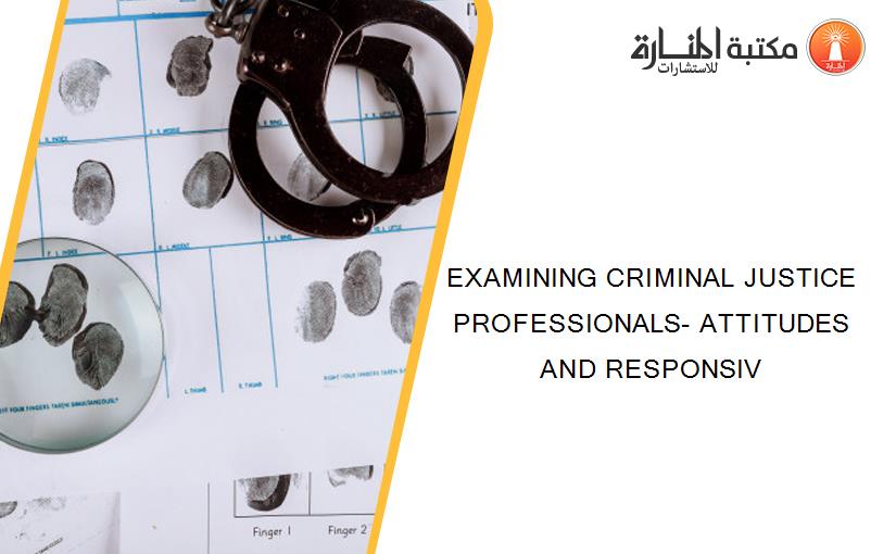 EXAMINING CRIMINAL JUSTICE PROFESSIONALS- ATTITUDES AND RESPONSIV