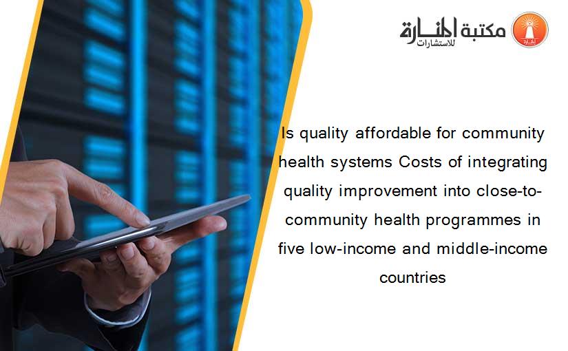 Is quality affordable for community health systems Costs of integrating quality improvement into close-to-community health programmes in five low-income and middle-income countries