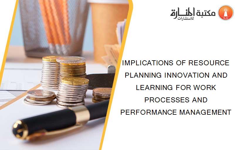 IMPLICATIONS OF RESOURCE PLANNING INNOVATION AND LEARNING FOR WORK PROCESSES AND PERFORMANCE MANAGEMENT