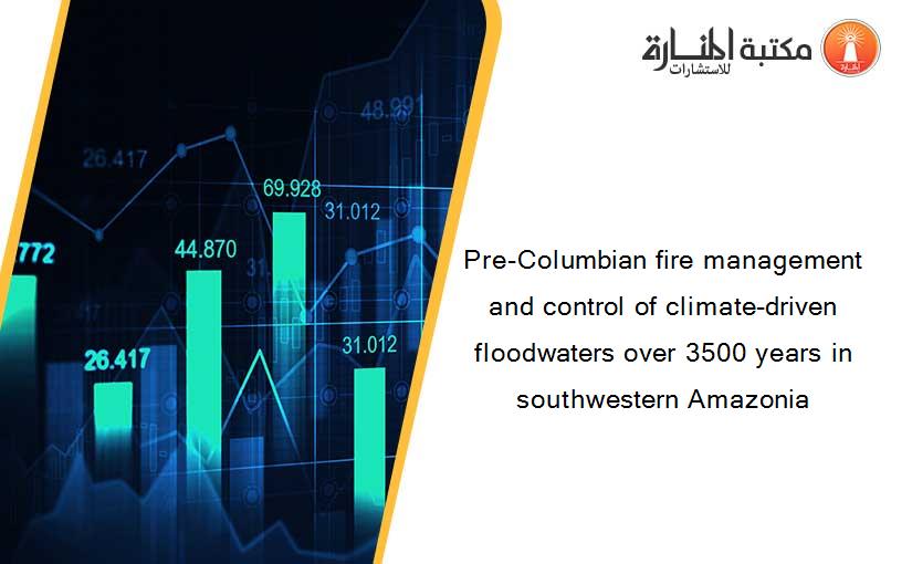 Pre-Columbian fire management and control of climate-driven floodwaters over 3500 years in southwestern Amazonia