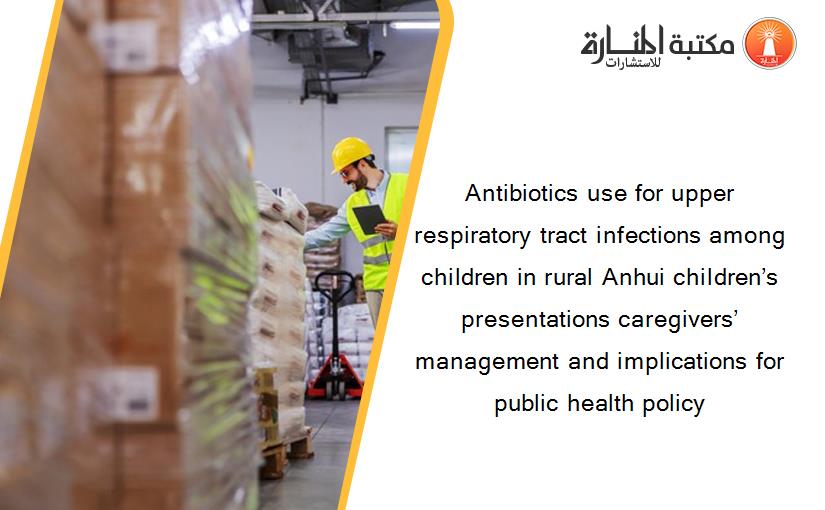 Antibiotics use for upper respiratory tract infections among children in rural Anhui children’s presentations caregivers’ management and implications for public health policy