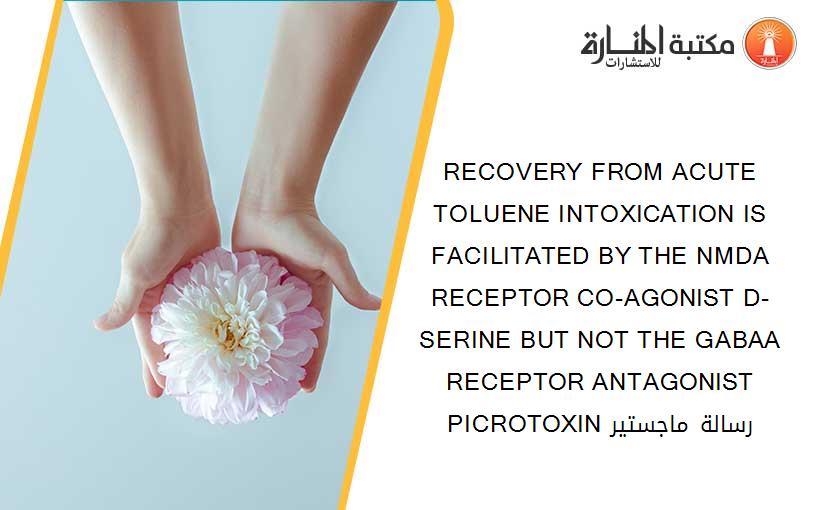 RECOVERY FROM ACUTE TOLUENE INTOXICATION IS FACILITATED BY THE NMDA RECEPTOR CO-AGONIST D-SERINE BUT NOT THE GABAA RECEPTOR ANTAGONIST PICROTOXIN رسالة ماجستير