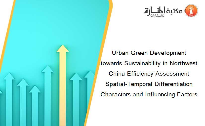 Urban Green Development towards Sustainability in Northwest China Efficiency Assessment Spatial-Temporal Differentiation Characters and Influencing Factors