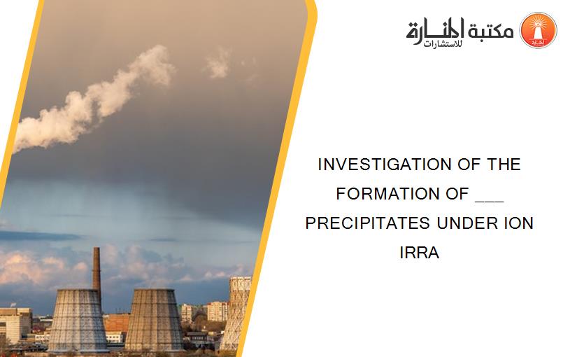 INVESTIGATION OF THE FORMATION OF ___ PRECIPITATES UNDER ION IRRA