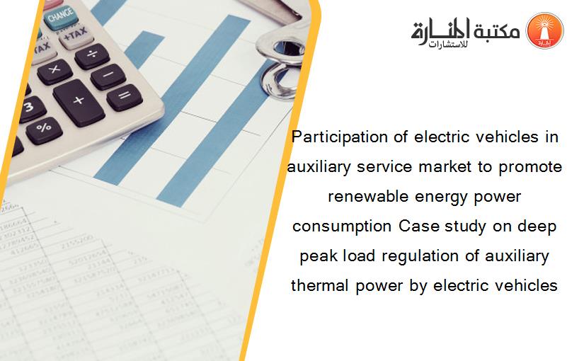 Participation of electric vehicles in auxiliary service market to promote renewable energy power consumption Case study on deep peak load regulation of auxiliary thermal power by electric vehicles