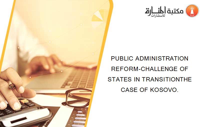 PUBLIC ADMINISTRATION REFORM-CHALLENGE OF STATES IN TRANSITIONTHE CASE OF KOSOVO.