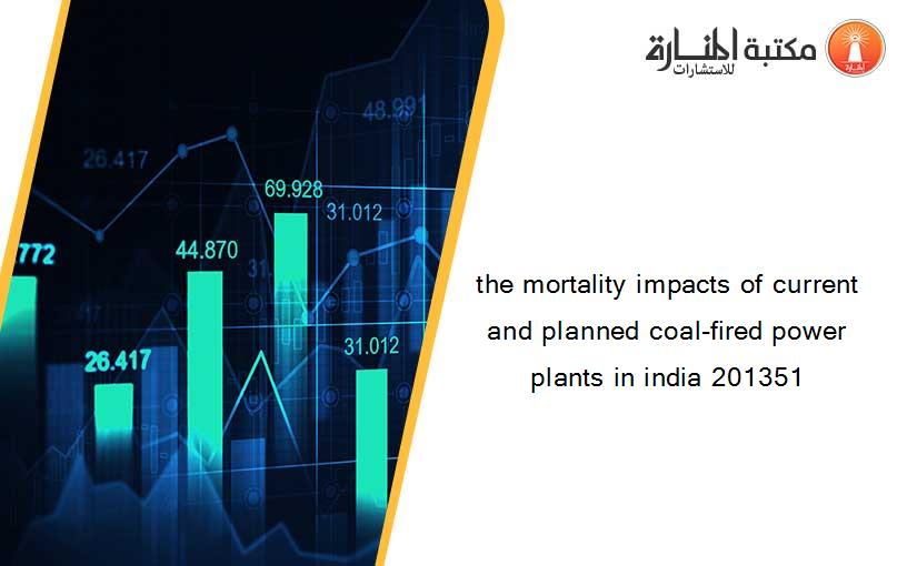 the mortality impacts of current and planned coal-fired power plants in india 201351