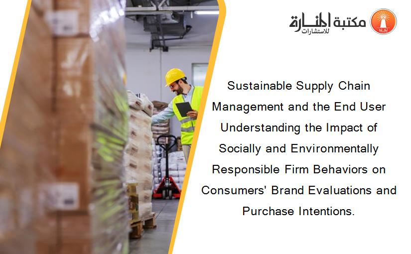 Sustainable Supply Chain Management and the End User Understanding the Impact of Socially and Environmentally Responsible Firm Behaviors on Consumers' Brand Evaluations and Purchase Intentions.