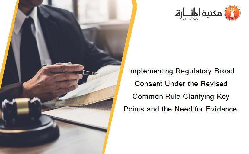 Implementing Regulatory Broad Consent Under the Revised Common Rule Clarifying Key Points and the Need for Evidence.
