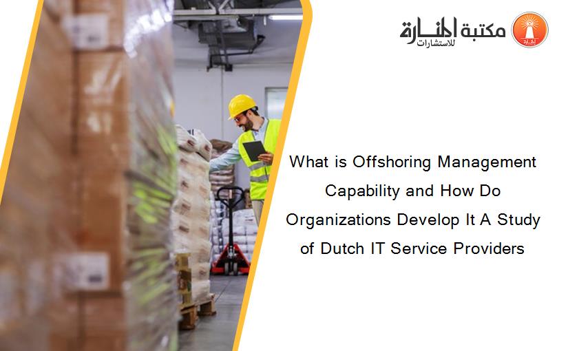 What is Offshoring Management Capability and How Do Organizations Develop It A Study of Dutch IT Service Providers
