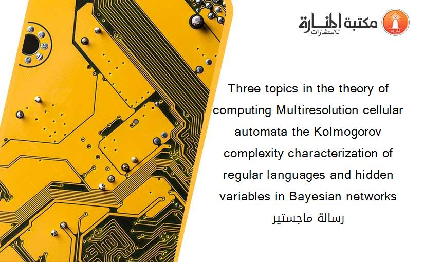 Three topics in the theory of computing Multiresolution cellular automata the Kolmogorov complexity characterization of regular languages and hidden variables in Bayesian networks رسالة ماجستير