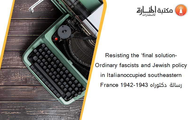 Resisting the ‘final solution- Ordinary fascists and Jewish policy in Italianoccupied southeastern France 1942-1943 رسالة دكتوراه