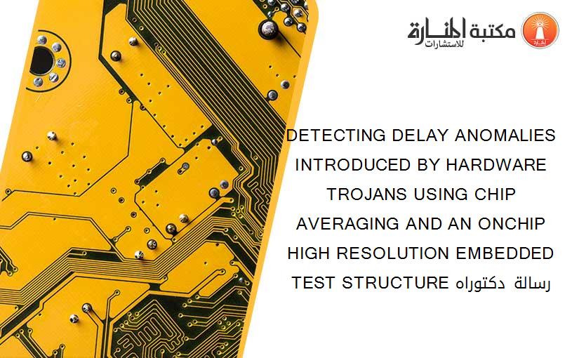 DETECTING DELAY ANOMALIES INTRODUCED BY HARDWARE TROJANS USING CHIP AVERAGING AND AN ONCHIP HIGH RESOLUTION EMBEDDED TEST STRUCTURE رسالة دكتوراه