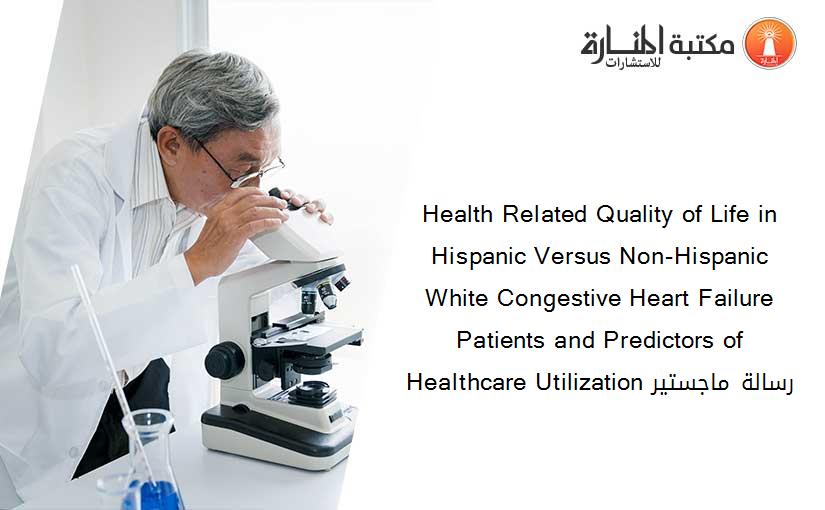 Health Related Quality of Life in Hispanic Versus Non-Hispanic White Congestive Heart Failure Patients and Predictors of Healthcare Utilization رسالة ماجستير