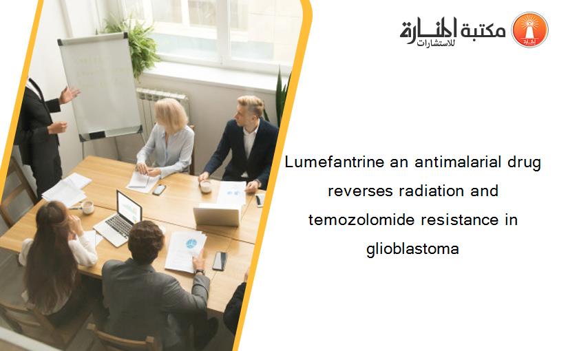 Lumefantrine an antimalarial drug reverses radiation and temozolomide resistance in glioblastoma