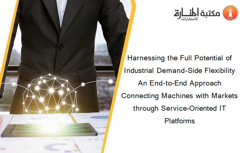 Harnessing the Full Potential of Industrial Demand-Side Flexibility An End-to-End Approach Connecting Machines with Markets through Service-Oriented IT Platforms