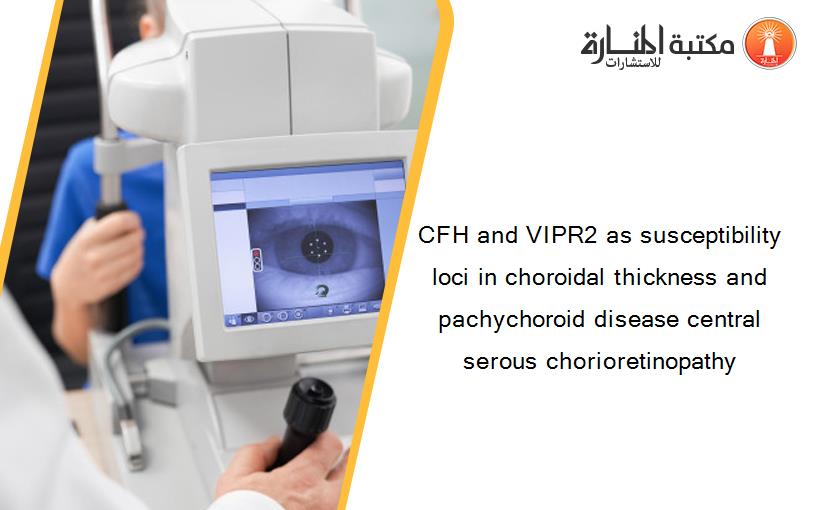 CFH and VIPR2 as susceptibility loci in choroidal thickness and pachychoroid disease central serous chorioretinopathy