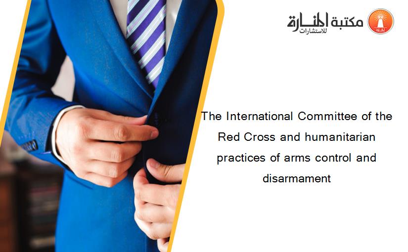 The International Committee of the Red Cross and humanitarian practices of arms control and disarmament