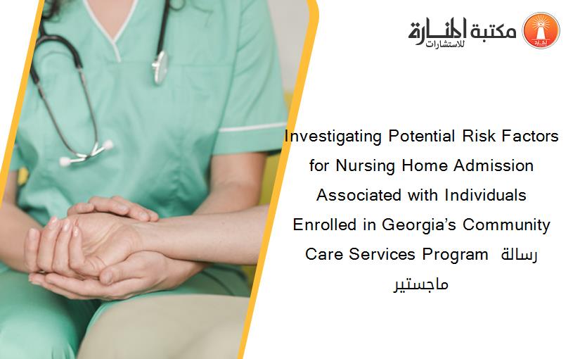 Investigating Potential Risk Factors for Nursing Home Admission Associated with Individuals Enrolled in Georgia’s Community Care Services Program رسالة ماجستير
