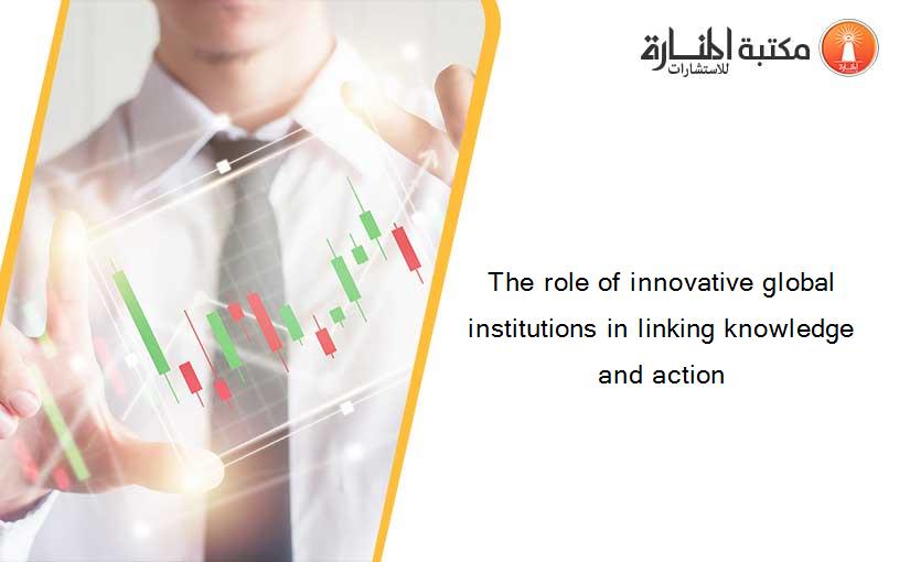 The role of innovative global institutions in linking knowledge and action