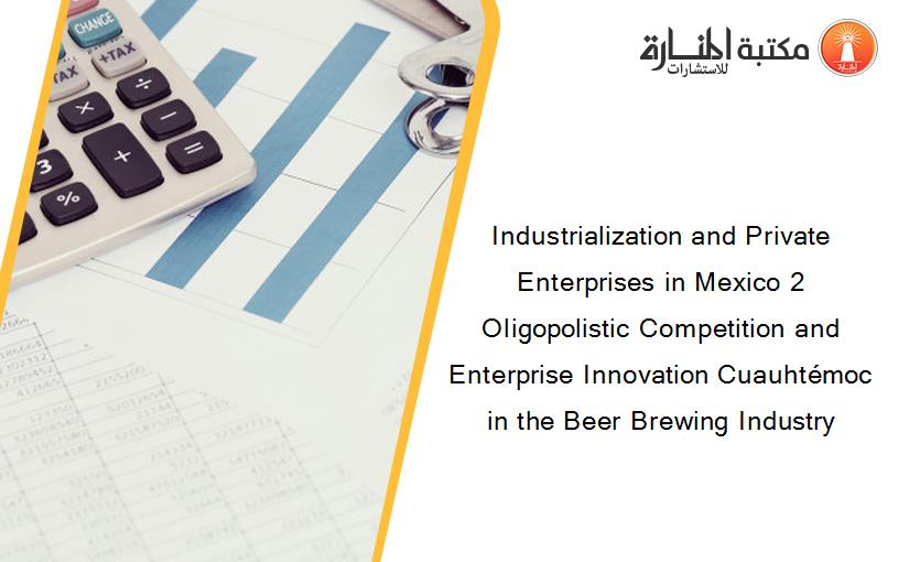 Industrialization and Private Enterprises in Mexico 2 Oligopolistic Competition and Enterprise Innovation Cuauhtémoc in the Beer Brewing Industry