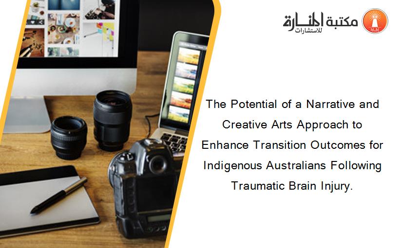 The Potential of a Narrative and Creative Arts Approach to Enhance Transition Outcomes for Indigenous Australians Following Traumatic Brain Injury.
