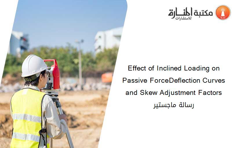 Effect of Inclined Loading on Passive ForceDeflection Curves and Skew Adjustment Factors رسالة ماجستير