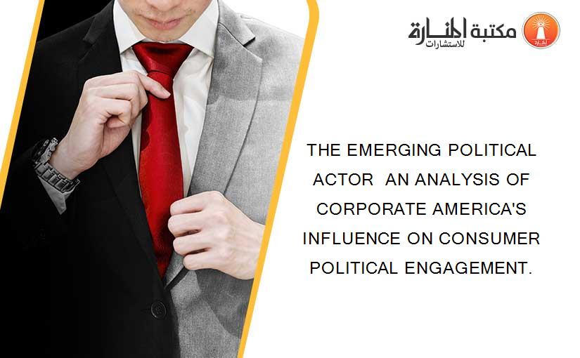 THE EMERGING POLITICAL ACTOR  AN ANALYSIS OF CORPORATE AMERICA'S INFLUENCE ON CONSUMER POLITICAL ENGAGEMENT.