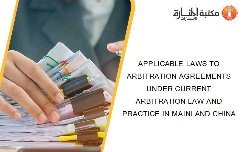 APPLICABLE LAWS TO ARBITRATION AGREEMENTS UNDER CURRENT ARBITRATION LAW AND PRACTICE IN MAINLAND CHINA