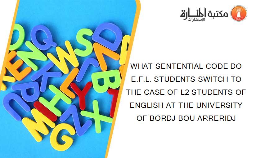 WHAT SENTENTIAL CODE DO E.F.L. STUDENTS SWITCH TO   THE CASE OF L2 STUDENTS OF ENGLISH AT THE UNIVERSITY OF BORDJ BOU ARRERIDJ