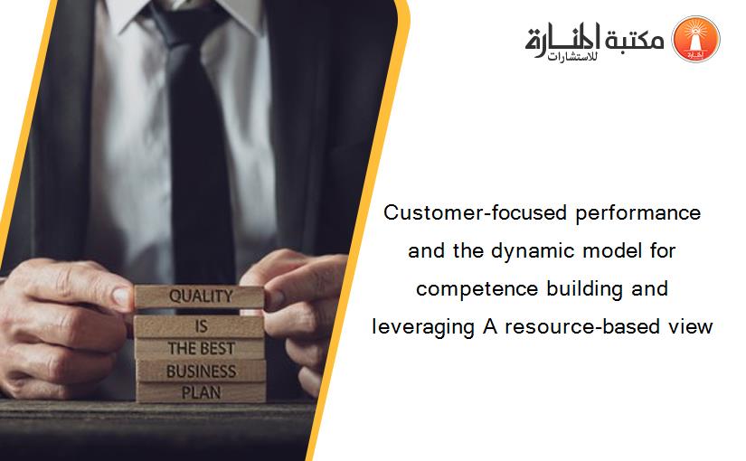Customer-focused performance and the dynamic model for competence building and leveraging A resource-based view