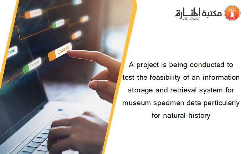 A project is being conducted to test the feasibility of an information storage and retrieval system for museum spedmen data particularly for natural history