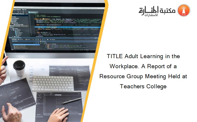 TITLE Adult Learning in the Workplace. A Report of a Resource Group Meeting Held at Teachers College