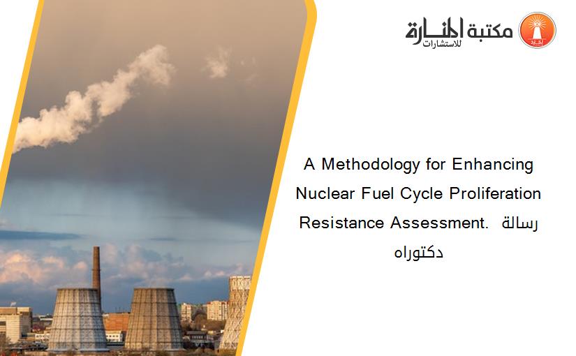 A Methodology for Enhancing Nuclear Fuel Cycle Proliferation Resistance Assessment. رسالة دكتوراه