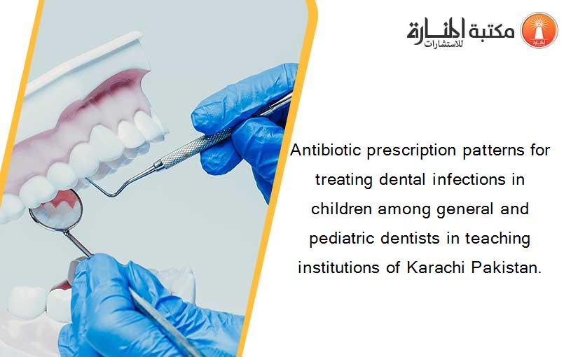 Antibiotic prescription patterns for treating dental infections in children among general and pediatric dentists in teaching institutions of Karachi Pakistan.