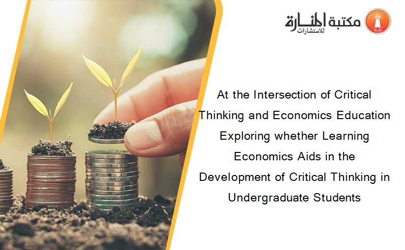 At the Intersection of Critical Thinking and Economics Education Exploring whether Learning Economics Aids in the Development of Critical Thinking in Undergraduate Students