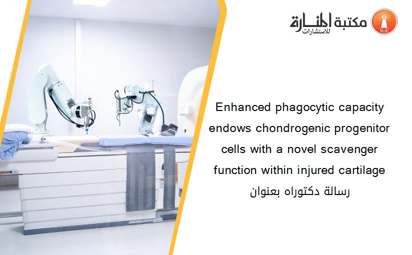 Enhanced phagocytic capacity endows chondrogenic progenitor cells with a novel scavenger function within injured cartilage رسالة دكتوراه بعنوان