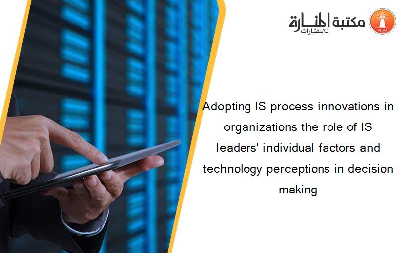 Adopting IS process innovations in organizations the role of IS leaders' individual factors and technology perceptions in decision making