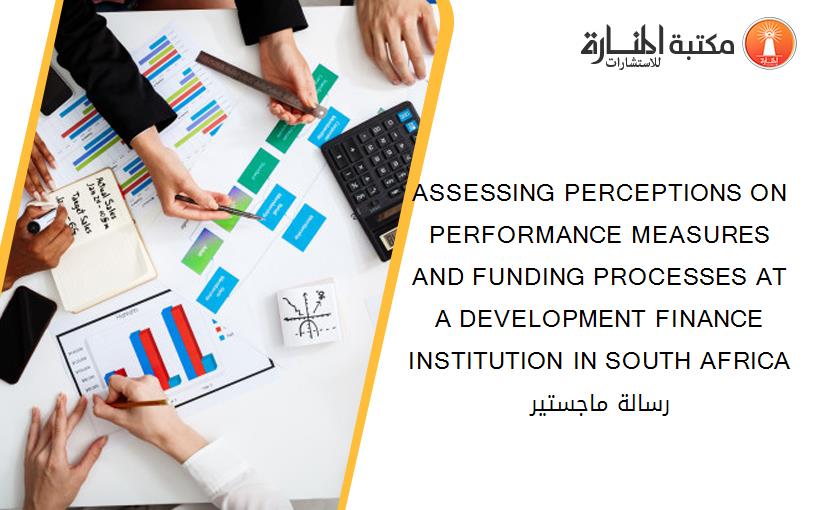 ASSESSING PERCEPTIONS ON PERFORMANCE MEASURES AND FUNDING PROCESSES AT A DEVELOPMENT FINANCE INSTITUTION IN SOUTH AFRICA رسالة ماجستير