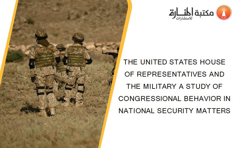 THE UNITED STATES HOUSE OF REPRESENTATIVES AND THE MILITARY A STUDY OF CONGRESSIONAL BEHAVIOR IN NATIONAL SECURITY MATTERS