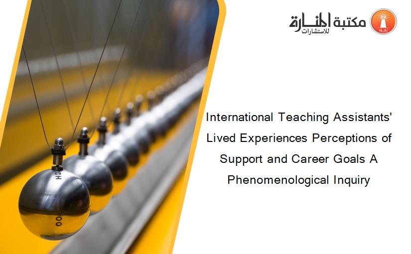 International Teaching Assistants' Lived Experiences Perceptions of Support and Career Goals A Phenomenological Inquiry