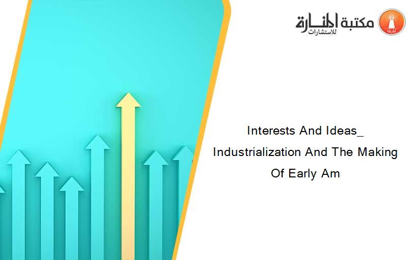 Interests And Ideas_ Industrialization And The Making Of Early Am